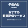 【子供向け】お勧め動画配信サービス3選をピックアップ！